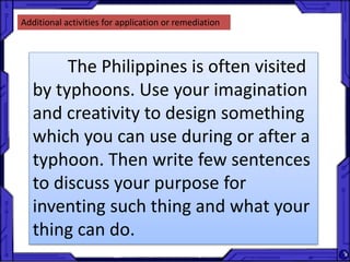Additional activities for application or remediation
The Philippines is often visited
by typhoons. Use your imagination
and creativity to design something
which you can use during or after a
typhoon. Then write few sentences
to discuss your purpose for
inventing such thing and what your
thing can do.
 