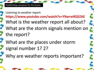 Establishing a purpose for the lesson
Listening to weather report:
https://www.youtube.com/watch?v=Y9wrw9Q5ZAE
What is the weather report all about?
What are the storm signals mention on
the report?
What are the places under storm
signal number 1? 2?
Why are weather reports important?
 