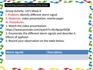 Presenting examples/ instances of the lesson
Group Activity: Let’s Move It
I. Problem: Identify different storm signal
II. Materials: video presentation, manila paper
III. Procedures:
1. Watch the video presentation:
https://www.youtube.com/watch?v=RLI4pspeWQ8
2. Enumerate the different storm signals and describe it.
Effects of typhoon
3. Record your observation on the table below.
Storm signals Description
 