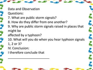 Data and Observation
Questions:
7. What are public storm signals?
8. How do they differ from one another?
9. Why are public storm signals raised in places that
might be
affected by a typhoon?
10. What will you do when you hear typhoon signals
1, 2 or 3?
IV. Conclusion:
I therefore conclude that
_______________________
 