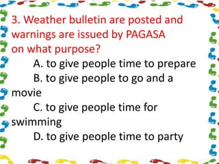 3. Weather bulletin are posted and
warnings are issued by PAGASA
on what purpose?
A. to give people time to prepare
B. to give people to go and a
movie
C. to give people time for
swimming
D. to give people time to party
 