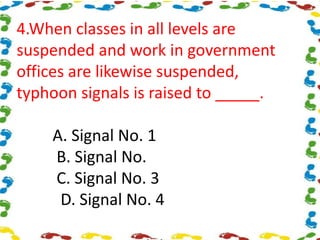 4.When classes in all levels are
suspended and work in government
offices are likewise suspended,
typhoon signals is raised to _____.
A. Signal No. 1
B. Signal No.
C. Signal No. 3
D. Signal No. 4
 