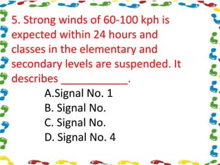 5. Strong winds of 60-100 kph is
expected within 24 hours and
classes in the elementary and
secondary levels are suspended. It
describes ___________.
A.Signal No. 1
B. Signal No.
C. Signal No.
D. Signal No. 4
 