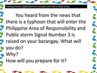 Finding practical applications of concepts and skills in daily living
You heard from the news that
there is a typhoon that will enter the
Philippine Area of Responsibility and
Public storm Signal Number 3 is
raised on your barangay. What will
you do?
Why?
How will you prepare for it?
 
