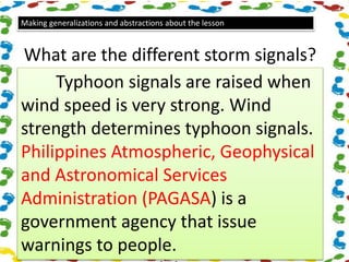 Making generalizations and abstractions about the lesson
What are the different storm signals?
Typhoon signals are raised when
wind speed is very strong. Wind
strength determines typhoon signals.
Philippines Atmospheric, Geophysical
and Astronomical Services
Administration (PAGASA) is a
government agency that issue
warnings to people.
 