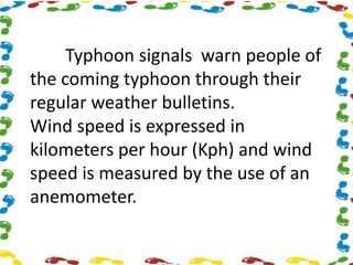 Typhoon signals warn people of
the coming typhoon through their
regular weather bulletins.
Wind speed is expressed in
kilometers per hour (Kph) and wind
speed is measured by the use of an
anemometer.
 