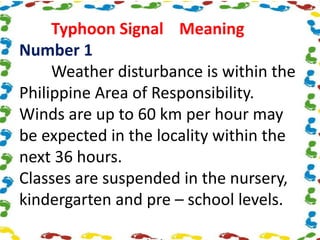 Typhoon Signal Meaning
Number 1
Weather disturbance is within the
Philippine Area of Responsibility.
Winds are up to 60 km per hour may
be expected in the locality within the
next 36 hours.
Classes are suspended in the nursery,
kindergarten and pre – school levels.
 