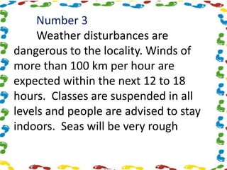 Number 3
Weather disturbances are
dangerous to the locality. Winds of
more than 100 km per hour are
expected within the next 12 to 18
hours. Classes are suspended in all
levels and people are advised to stay
indoors. Seas will be very rough
 