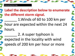 Evaluating learning
Label the description below to enumerate
the different storm signal.
______ 1.Winds of 60 to 100 km per
hour are expected within the next 24
hours.
______ 2. A super typhoon is
expected in the locality with wind
speeds of 200 km per hour or more
 