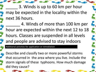 _____ 3. Winds is up to 60 km per hour
may be expected in the locality within the
next 36 hours.
______ 4. Winds of more than 100 km per
hour are expected within the next 12 to 18
hours. Classes are suspended in all levels
and people are advised to stay indoors
Additional activities for application or remediation
Describe and classify two or more powerful storms
that occurred in the area where you live. Include the
storm signals of these typhoons. How much damage
did they cause?
 