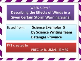 WEEK 5 Day 3
Describing the Effects of Winds in a
Given Certain Storm Warning Signal
Based from : Science Exemplar 5
by Science Writing Team
Batangas Province
PPT created by:
PRECILA R. UMALI-JZMES
 
