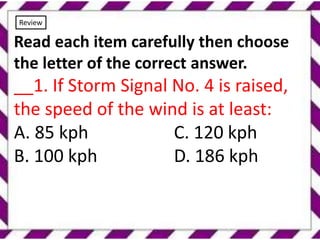 Review
Read each item carefully then choose
the letter of the correct answer.
__1. If Storm Signal No. 4 is raised,
the speed of the wind is at least:
A. 85 kph C. 120 kph
B. 100 kph D. 186 kph
 