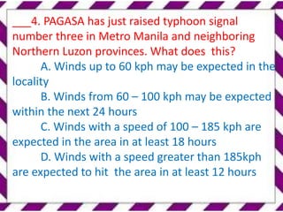 ___4. PAGASA has just raised typhoon signal
number three in Metro Manila and neighboring
Northern Luzon provinces. What does this?
A. Winds up to 60 kph may be expected in the
locality
B. Winds from 60 – 100 kph may be expected
within the next 24 hours
C. Winds with a speed of 100 – 185 kph are
expected in the area in at least 18 hours
D. Winds with a speed greater than 185kph
are expected to hit the area in at least 12 hours
 