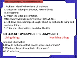 Presenting examples/ instances of the lesson
I. Problem: Identify the effects of typhoons
II. Materials: Video presentation, Activity sheet
III. Procedure:
1. Watch the video presentation.
https://www.youtube.com/watch?v=KYY5Vh-fCr4
2. List down some damages brought about by typhoon to living and
nonliving things
3. Enter your observations in a table like this
EFFECTS OF TYPHOON ON THE COMMUNITY
Living things Nonliving things
Data and Observation
1. How do typhoons affect people, plants and animals?
2. What are the positive effects of typhoons?
XVI. Conclusion:_______________________________________
 