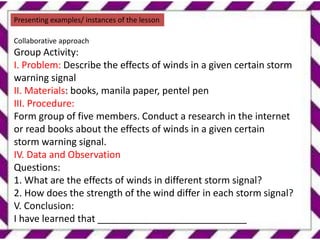 Presenting examples/ instances of the lesson
Collaborative approach
Group Activity:
I. Problem: Describe the effects of winds in a given certain storm
warning signal
II. Materials: books, manila paper, pentel pen
III. Procedure:
Form group of five members. Conduct a research in the internet
or read books about the effects of winds in a given certain
storm warning signal.
IV. Data and Observation
Questions:
1. What are the effects of winds in different storm signal?
2. How does the strength of the wind differ in each storm signal?
V. Conclusion:
I have learned that ____________________________
 