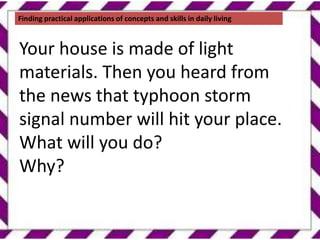 Finding practical applications of concepts and skills in daily living
Your house is made of light
materials. Then you heard from
the news that typhoon storm
signal number will hit your place.
What will you do?
Why?
 