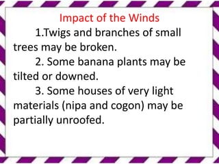 Impact of the Winds
1.Twigs and branches of small
trees may be broken.
2. Some banana plants may be
tilted or downed.
3. Some houses of very light
materials (nipa and cogon) may be
partially unroofed.
 