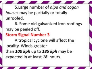 5.Large number of nipa and cogon
houses may be partially or totally
unroofed.
6. Some old galvanized iron roofings
may be peeled off.
Storm Signal Number 3
A tropical cyclone will affect the
locality. Winds greater
than 100 kph up to 185 kph may be
expected in at least 18 hours.
 