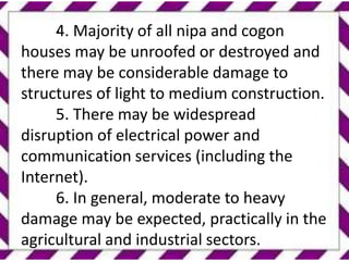 .
4. Majority of all nipa and cogon
houses may be unroofed or destroyed and
there may be considerable damage to
structures of light to medium construction.
5. There may be widespread
disruption of electrical power and
communication services (including the
Internet).
6. In general, moderate to heavy
damage may be expected, practically in the
agricultural and industrial sectors.
 