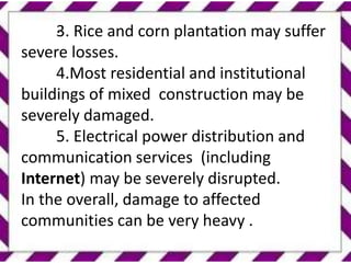 .
3. Rice and corn plantation may suffer
severe losses.
4.Most residential and institutional
buildings of mixed construction may be
severely damaged.
5. Electrical power distribution and
communication services (including
Internet) may be severely disrupted.
In the overall, damage to affected
communities can be very heavy .
 