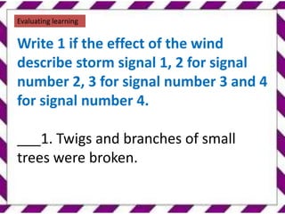 .
Evaluating learning
Write 1 if the effect of the wind
describe storm signal 1, 2 for signal
number 2, 3 for signal number 3 and 4
for signal number 4.
___1. Twigs and branches of small
trees were broken.
 