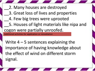 .
__2. Many houses are destroyed
__3. Great loss of lives and properties
__4. Few big trees were uprooted
__5. Houses of light materials like nipa and
cogon were partially unroofed.
Additional activities for application or remediation
Write 4 – 5 sentences explaining the
importance of having knowledge about
the effect of wind on different storm
signal.
 