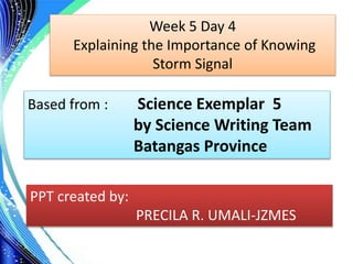 . Week 5 Day 4
Explaining the Importance of Knowing
Storm Signal
Based from : Science Exemplar 5
by Science Writing Team
Batangas Province
PPT created by:
PRECILA R. UMALI-JZMES
 