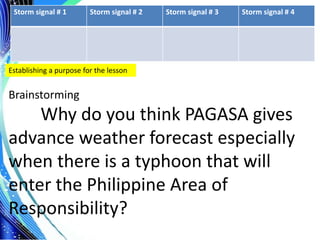 .
Storm signal # 1 Storm signal # 2 Storm signal # 3 Storm signal # 4
Establishing a purpose for the lesson
Brainstorming
Why do you think PAGASA gives
advance weather forecast especially
when there is a typhoon that will
enter the Philippine Area of
Responsibility?
 