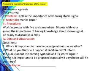 .
Presenting examples/ instances of the lesson
Collaborative approach
Group Activity:
I. Problem: Explain the importance of knowing storm signal
II. Materials: manila paper
III. Procedure:
Work in groups with five to six members. Discuss with your
group the importance of having knowledge about storm signal.
Be ready to discuss it in class.
IV. Data and Observation
Questions:
1. Why is it important to have knowledge about the weather?
2.What do you think will happen if PAGASA didn’t inform
the public about the coming typhoon and its storm signal?
3.Why is it important to be prepared especially if a typhoon will hit
your area?
V. Conclusion:______________________
 