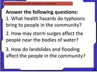Developing mastery (Leads to formative assessment)
Answer the following questions:
1. What health hazards do typhoons
bring to people in the community?
2. How may storm surges affect the
people near the bodies of water?
3. How do landslides and flooding
affect the people in the community?
 
