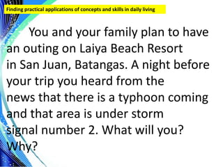 .
Finding practical applications of concepts and skills in daily living
You and your family plan to have
an outing on Laiya Beach Resort
in San Juan, Batangas. A night before
your trip you heard from the
news that there is a typhoon coming
and that area is under storm
signal number 2. What will you?
Why?
 