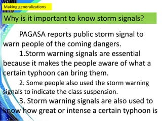.
Making generalizations
Why is it important to know storm signals?
PAGASA reports public storm signal to
warn people of the coming dangers.
1.Storm warning signals are essential
because it makes the people aware of what a
certain typhoon can bring them.
2. Some people also used the storm warning
signals to indicate the class suspension.
3. Storm warning signals are also used to
know how great or intense a certain typhoon is
 
