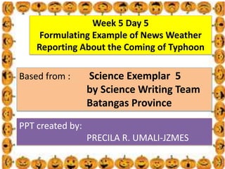 . Week 5 Day 5
Formulating Example of News Weather
Reporting About the Coming of Typhoon
Based from : Science Exemplar 5
by Science Writing Team
Batangas Province
PPT created by:
PRECILA R. UMALI-JZMES
 