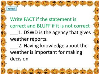.
Review
Write FACT if the statement is
correct and BLUFF if it is not correct
___1. DSWD is the agency that gives
weather reports.
___2. Having knowledge about the
weather is important for making
decision
 
