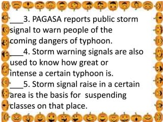 .
___3. PAGASA reports public storm
signal to warn people of the
coming dangers of typhoon.
___4. Storm warning signals are also
used to know how great or
intense a certain typhoon is.
___5. Storm signal raise in a certain
area is the basis for suspending
classes on that place.
 