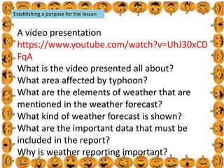 .
Establishing a purpose for the lesson
A video presentation
https://www.youtube.com/watch?v=UhJ30xCD
FqA
What is the video presented all about?
What area affected by typhoon?
What are the elements of weather that are
mentioned in the weather forecast?
What kind of weather forecast is shown?
What are the important data that must be
included in the report?
Why is weather reporting important?
 
