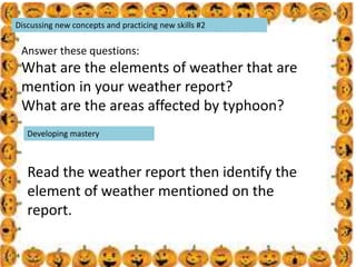 .
Discussing new concepts and practicing new skills #2
Answer these questions:
What are the elements of weather that are
mention in your weather report?
What are the areas affected by typhoon?
Developing mastery
Read the weather report then identify the
element of weather mentioned on the
report.
 