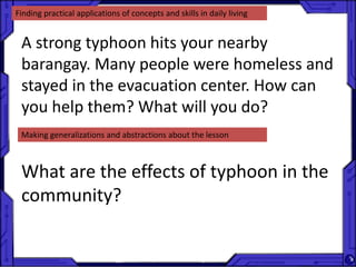 Finding practical applications of concepts and skills in daily living
A strong typhoon hits your nearby
barangay. Many people were homeless and
stayed in the evacuation center. How can
you help them? What will you do?
Making generalizations and abstractions about the lesson
What are the effects of typhoon in the
community?
 