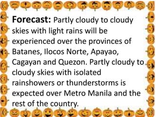 .
Forecast: Partly cloudy to cloudy
skies with light rains will be
experienced over the provinces of
Batanes, Ilocos Norte, Apayao,
Cagayan and Quezon. Partly cloudy to
cloudy skies with isolated
rainshowers or thunderstorms is
expected over Metro Manila and the
rest of the country.
 