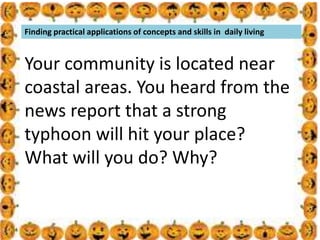 .
Finding practical applications of concepts and skills in daily living
Your community is located near
coastal areas. You heard from the
news report that a strong
typhoon will hit your place?
What will you do? Why?
 