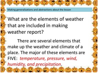 .
Making generalizations and abstractions about the lesson
What are the elements of weather
that are included in making
weather report?
There are several elements that
make up the weather and climate of a
place. The major of these elements are
FIVE: temperature, pressure, wind,
humidity, and precipitation.
 