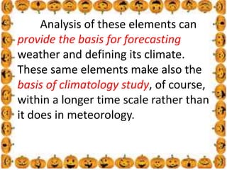 .
Analysis of these elements can
provide the basis for forecasting
weather and defining its climate.
These same elements make also the
basis of climatology study, of course,
within a longer time scale rather than
it does in meteorology.
 