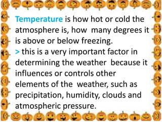 .
Temperature is how hot or cold the
atmosphere is, how many degrees it
is above or below freezing.
> this is a very important factor in
determining the weather because it
influences or controls other
elements of the weather, such as
precipitation, humidity, clouds and
atmospheric pressure.
 
