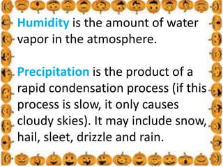 .
Humidity is the amount of water
vapor in the atmosphere.
Precipitation is the product of a
rapid condensation process (if this
process is slow, it only causes
cloudy skies). It may include snow,
hail, sleet, drizzle and rain.
 
