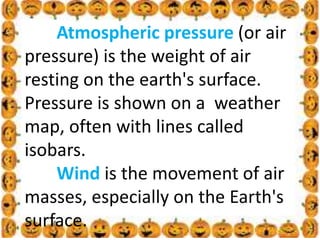 .
Atmospheric pressure (or air
pressure) is the weight of air
resting on the earth's surface.
Pressure is shown on a weather
map, often with lines called
isobars.
Wind is the movement of air
masses, especially on the Earth's
surface.
 