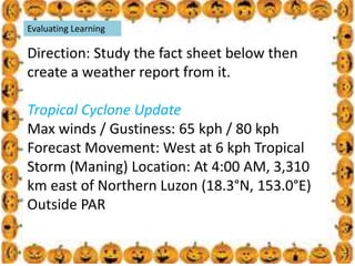 .
Evaluating Learning
Direction: Study the fact sheet below then
create a weather report from it.
Tropical Cyclone Update
Max winds / Gustiness: 65 kph / 80 kph
Forecast Movement: West at 6 kph Tropical
Storm (Maning) Location: At 4:00 AM, 3,310
km east of Northern Luzon (18.3°N, 153.0°E)
Outside PAR
 