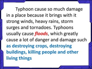 Typhoon cause so much damage
in a place because it brings with it
strong winds, heavy rains, storm
surges and tornadoes. Typhoons
usually cause floods, which greatly
cause a lot of danger and damage such
as destroying crops, destroying
buildings, killing people and other
living things
 