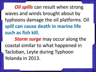 Oil spills can result when strong
waves and winds brought about by
typhoons damage the oil platforms. Oil
spill can cause death in marine life
such as fish kill.
Storm surge may occur along the
coastal similar to what happened in
Tacloban, Leyte during Typhoon
Yolanda in 2013.
 