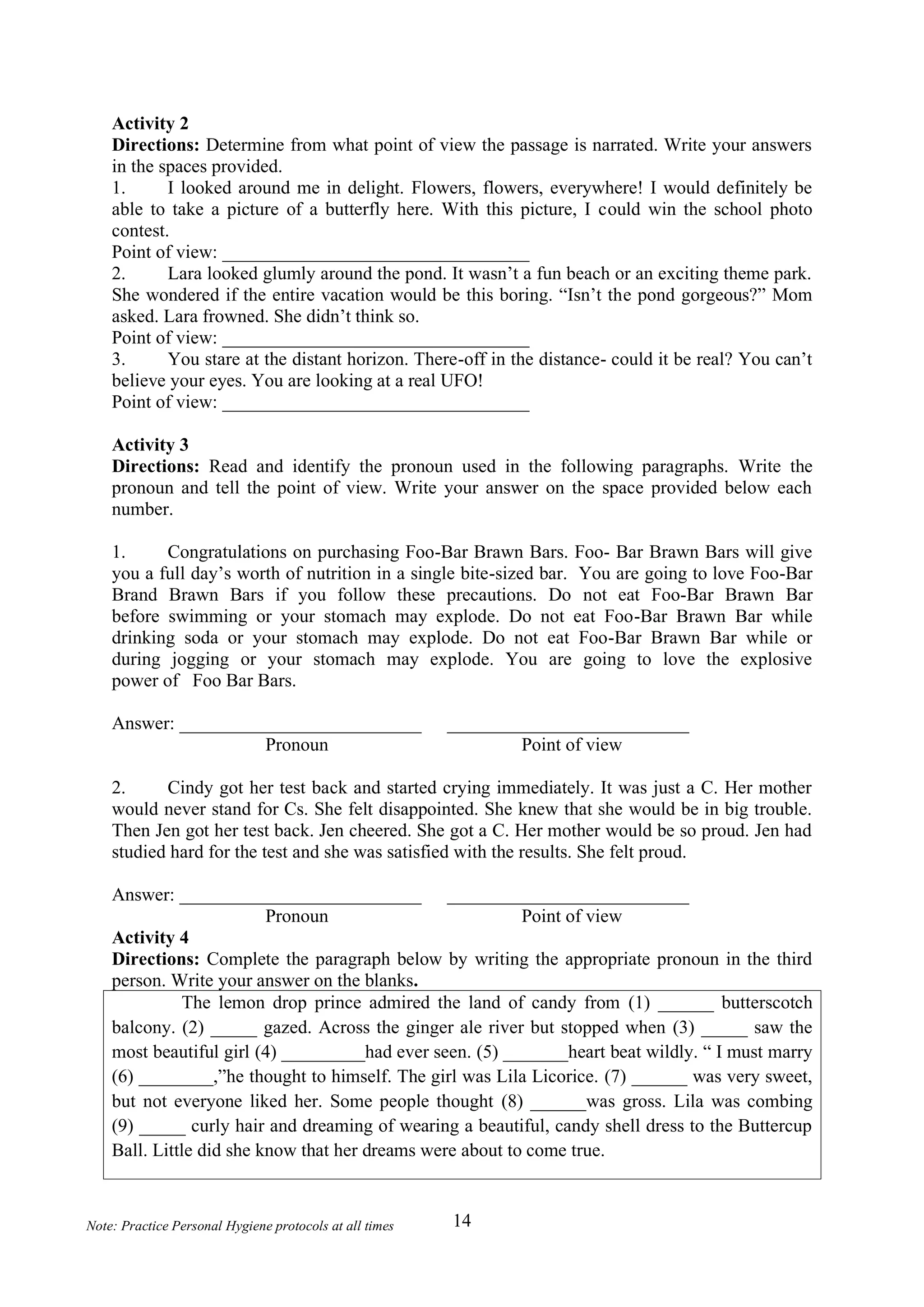 14
Note: Practice Personal Hygiene protocols at all times
Activity 2
Directions: Determine from what point of view the passage is narrated. Write your answers
in the spaces provided.
1. I looked around me in delight. Flowers, flowers, everywhere! I would definitely be
able to take a picture of a butterfly here. With this picture, I could win the school photo
contest.
Point of view: _________________________________
2. Lara looked glumly around the pond. It wasn’t a fun beach or an exciting theme park.
She wondered if the entire vacation would be this boring. “Isn’t the pond gorgeous?” Mom
asked. Lara frowned. She didn’t think so.
Point of view: _________________________________
3. You stare at the distant horizon. There-off in the distance- could it be real? You can’t
believe your eyes. You are looking at a real UFO!
Point of view: _________________________________
Activity 3
Directions: Read and identify the pronoun used in the following paragraphs. Write the
pronoun and tell the point of view. Write your answer on the space provided below each
number.
1. Congratulations on purchasing Foo-Bar Brawn Bars. Foo- Bar Brawn Bars will give
you a full day’s worth of nutrition in a single bite-sized bar. You are going to love Foo-Bar
Brand Brawn Bars if you follow these precautions. Do not eat Foo-Bar Brawn Bar
before swimming or your stomach may explode. Do not eat Foo-Bar Brawn Bar while
drinking soda or your stomach may explode. Do not eat Foo-Bar Brawn Bar while or
during jogging or your stomach may explode. You are going to love the explosive
power of Foo Bar Bars.
Answer: __________________________ __________________________
Pronoun Point of view
2. Cindy got her test back and started crying immediately. It was just a C. Her mother
would never stand for Cs. She felt disappointed. She knew that she would be in big trouble.
Then Jen got her test back. Jen cheered. She got a C. Her mother would be so proud. Jen had
studied hard for the test and she was satisfied with the results. She felt proud.
A
Answer: __________________________ __________________________
Pronoun Point of view
Activity 4
Directions: Complete the paragraph below by writing the appropriate pronoun in the third
person. Write your answer on the blanks.
The lemon drop prince admired the land of candy from (1) ______ butterscotch
balcony. (2) _____ gazed. Across the ginger ale river but stopped when (3) _____ saw the
most beautiful girl (4) _________had ever seen. (5) _______heart beat wildly. “ I must marry
(6) ________,”he thought to himself. The girl was Lila Licorice. (7) ______ was very sweet,
but not everyone liked her. Some people thought (8) ______was gross. Lila was combing
(9) _____ curly hair and dreaming of wearing a beautiful, candy shell dress to the Buttercup
Ball. Little did she know that her dreams were about to come true.
 