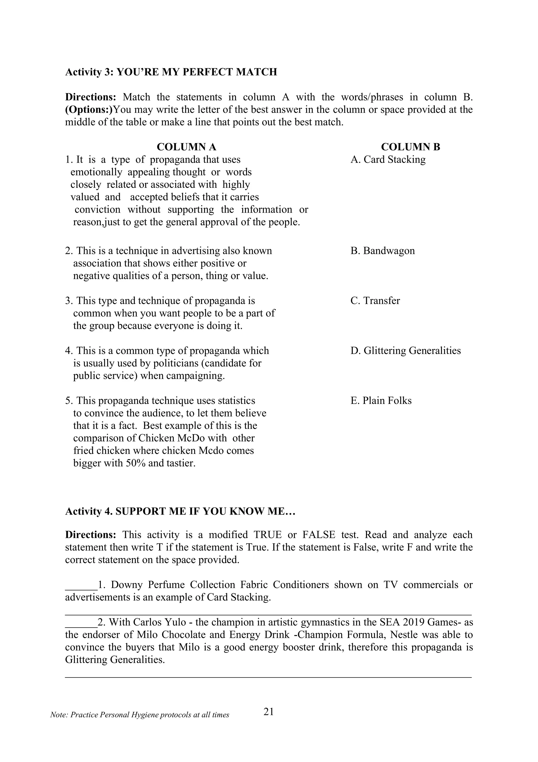 21
Note: Practice Personal Hygiene protocols at all times
Activity 3: YOU’RE MY PERFECT MATCH
Directions: Match the statements in column A with the words/phrases in column B.
(Options:)You may write the letter of the best answer in the column or space provided at the
middle of the table or make a line that points out the best match.
COLUMN A COLUMN B
1. It is a type of propaganda that uses
emotionally appealing thought or words
closely related or associated with highly
valued and accepted beliefs that it carries
conviction without supporting the information or
reason,just to get the general approval of the people.
A. Card Stacking
2. This is a technique in advertising also known
association that shows either positive or
negative qualities of a person, thing or value.
B. Bandwagon
3. This type and technique of propaganda is
common when you want people to be a part of
the group because everyone is doing it.
C. Transfer
4. This is a common type of propaganda which
is usually used by politicians (candidate for
public service) when campaigning.
D. Glittering Generalities
5. This propaganda technique uses statistics
to convince the audience, to let them believe
that it is a fact. Best example of this is the
comparison of Chicken McDo with other
fried chicken where chicken Mcdo comes
bigger with 50% and tastier.
E. Plain Folks
Activity 4. SUPPORT ME IF YOU KNOW ME…
Directions: This activity is a modified TRUE or FALSE test. Read and analyze each
statement then write T if the statement is True. If the statement is False, write F and write the
correct statement on the space provided.
______1. Downy Perfume Collection Fabric Conditioners shown on TV commercials or
advertisements is an example of Card Stacking.
___________________________________________________________________________
______2. With Carlos Yulo - the champion in artistic gymnastics in the SEA 2019 Games- as
the endorser of Milo Chocolate and Energy Drink -Champion Formula, Nestle was able to
convince the buyers that Milo is a good energy booster drink, therefore this propaganda is
Glittering Generalities.
___________________________________________________________________________
 
